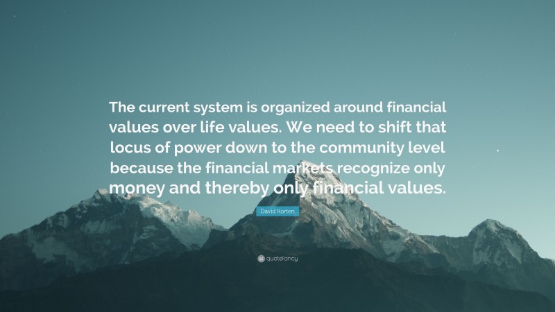 David Korten Quote: “The current system is organized around financial values over life values. We need to shift that locus of power down to the community level because the financial markets recognize only money and thereby only financial values.”