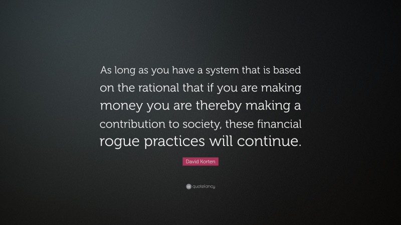 David Korten Quote: “As long as you have a system that is based on the rational that if you are making money you are thereby making a contribution to society, these financial rogue practices will continue.”
