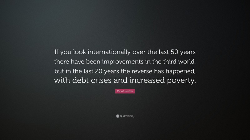 David Korten Quote: “If you look internationally over the last 50 years there have been improvements in the third world, but in the last 20 years the reverse has happened, with debt crises and increased poverty.”