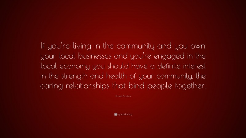 David Korten Quote: “If you’re living in the community and you own your local businesses and you’re engaged in the local economy you should have a definite interest in the strength and health of your community, the caring relationships that bind people together.”