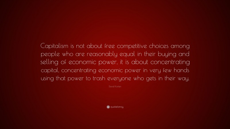 David Korten Quote: “Capitalism is not about free competitive choices among people who are reasonably equal in their buying and selling of economic power, it is about concentrating capital, concentrating economic power in very few hands using that power to trash everyone who gets in their way.”