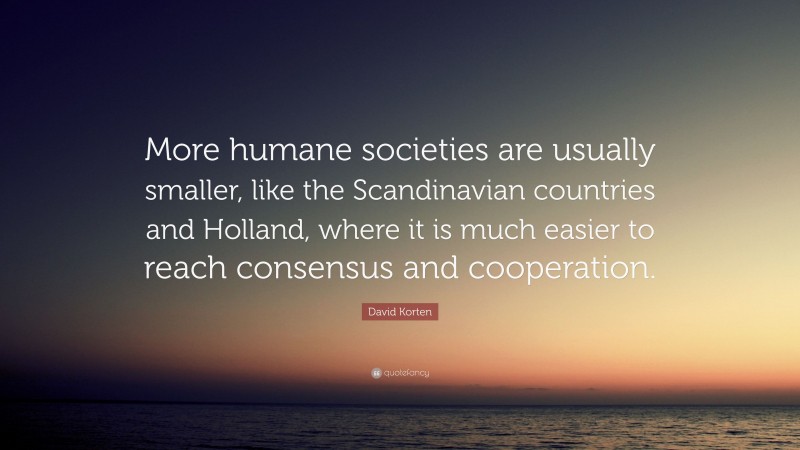 David Korten Quote: “More humane societies are usually smaller, like the Scandinavian countries and Holland, where it is much easier to reach consensus and cooperation.”