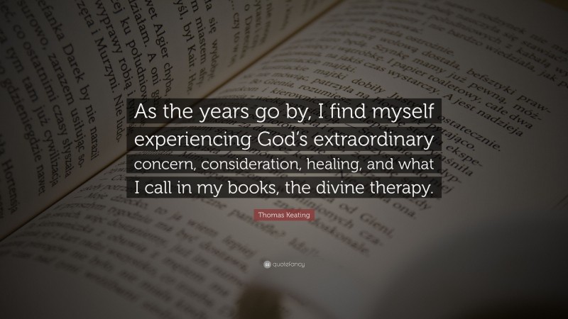 Thomas Keating Quote: “As the years go by, I find myself experiencing God’s extraordinary concern, consideration, healing, and what I call in my books, the divine therapy.”