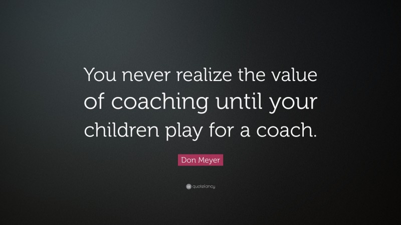 Don Meyer Quote: “You never realize the value of coaching until your children play for a coach.”