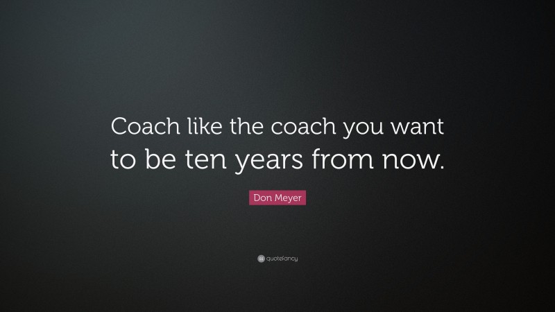 Don Meyer Quote: “Coach like the coach you want to be ten years from now.”