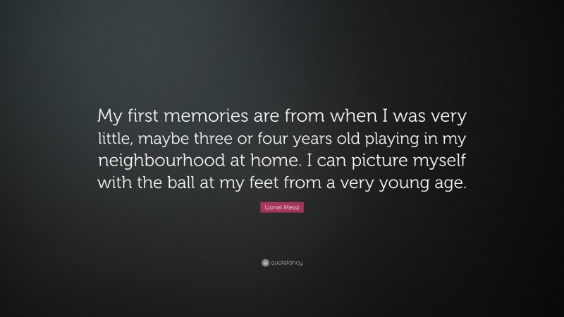 Lionel Messi Quote: “My first memories are from when I was very little, maybe three or four years old playing in my neighbourhood at home. I can picture myself with the ball at my feet from a very young age.”