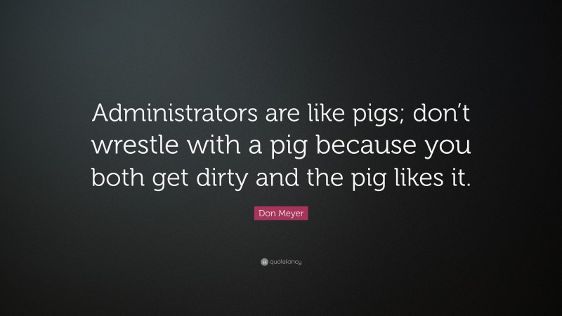 Don Meyer Quote: “Administrators are like pigs; don’t wrestle with a pig because you both get dirty and the pig likes it.”