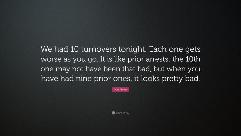 Don Meyer Quote: “We had 10 turnovers tonight. Each one gets worse as you go. It is like prior arrests: the 10th one may not have been that bad, but when you have had nine prior ones, it looks pretty bad.”