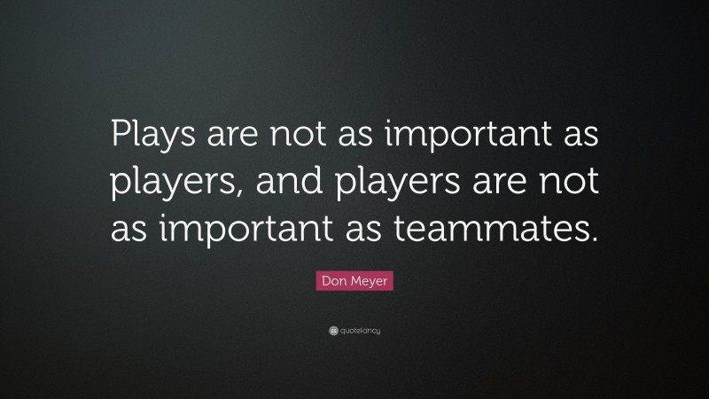 Don Meyer Quote: “Plays are not as important as players, and players are not as important as teammates.”