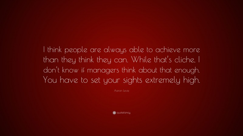 Aaron Levie Quote: “I think people are always able to achieve more than they think they can. While that’s cliche, I don’t know if managers think about that enough. You have to set your sights extremely high.”