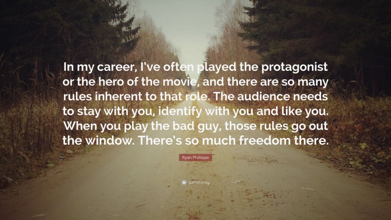 Ryan Phillippe Quote: “In my career, I’ve often played the protagonist or the hero of the movie, and there are so many rules inherent to that role. The audience needs to stay with you, identify with you and like you. When you play the bad guy, those rules go out the window. There’s so much freedom there.”