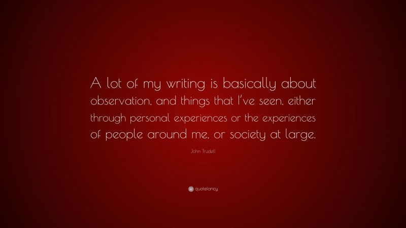 John Trudell Quote: “A lot of my writing is basically about observation, and things that I’ve seen, either through personal experiences or the experiences of people around me, or society at large.”