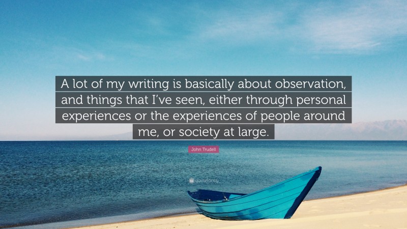 John Trudell Quote: “A lot of my writing is basically about observation, and things that I’ve seen, either through personal experiences or the experiences of people around me, or society at large.”