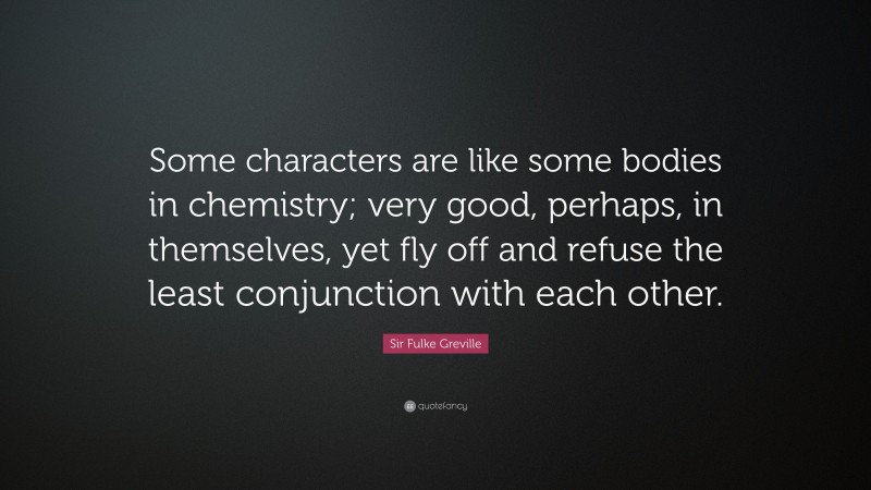 Sir Fulke Greville Quote: “Some characters are like some bodies in chemistry; very good, perhaps, in themselves, yet fly off and refuse the least conjunction with each other.”