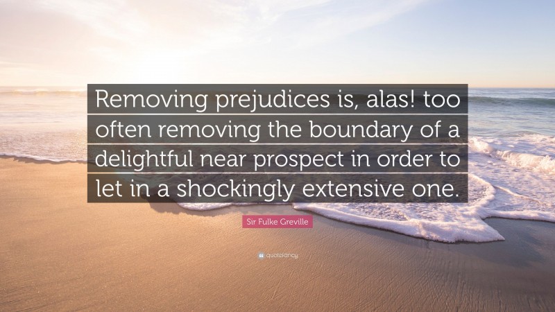 Sir Fulke Greville Quote: “Removing prejudices is, alas! too often removing the boundary of a delightful near prospect in order to let in a shockingly extensive one.”