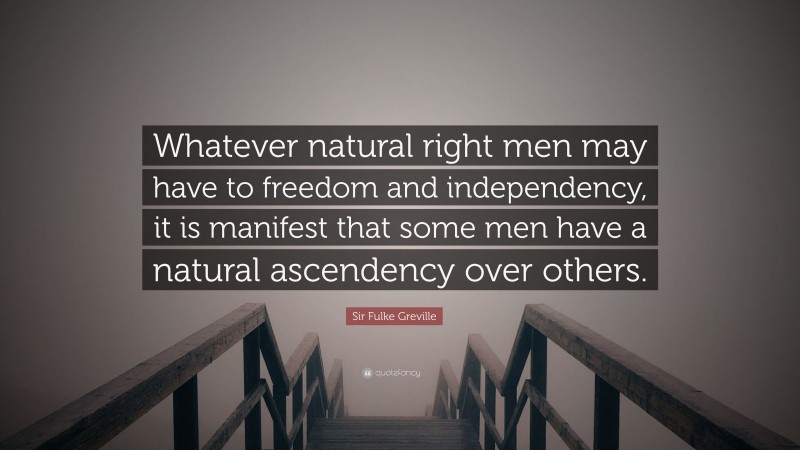 Sir Fulke Greville Quote: “Whatever natural right men may have to freedom and independency, it is manifest that some men have a natural ascendency over others.”