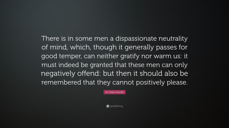 Sir Fulke Greville Quote: “There is in some men a dispassionate neutrality of mind, which, though it generally passes for good temper, can neither gratify nor warm us: it must indeed be granted that these men can only negatively offend: but then it should also be remembered that they cannot positively please.”