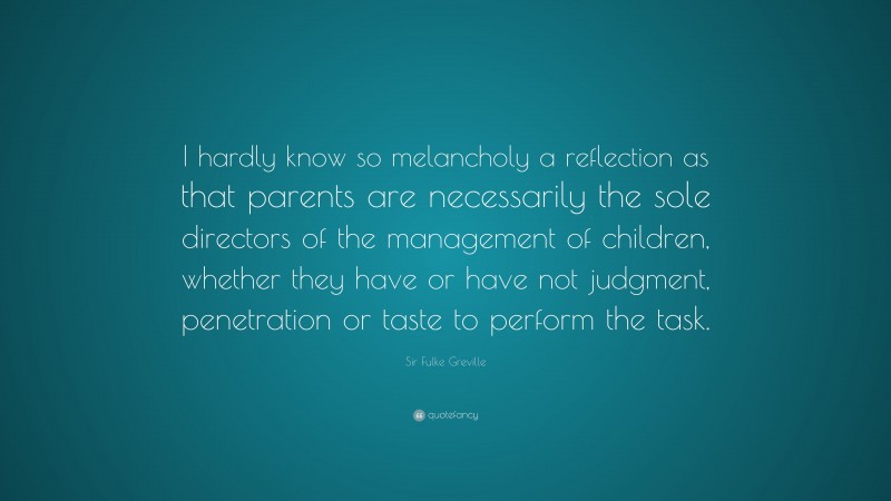 Sir Fulke Greville Quote: “I hardly know so melancholy a reflection as that parents are necessarily the sole directors of the management of children, whether they have or have not judgment, penetration or taste to perform the task.”