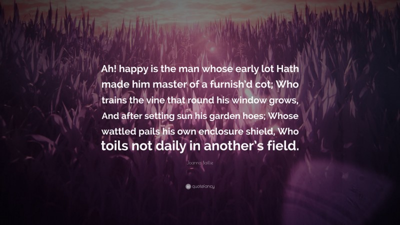 Joanna Baillie Quote: “Ah! happy is the man whose early lot Hath made him master of a furnish’d cot; Who trains the vine that round his window grows, And after setting sun his garden hoes; Whose wattled pails his own enclosure shield, Who toils not daily in another’s field.”