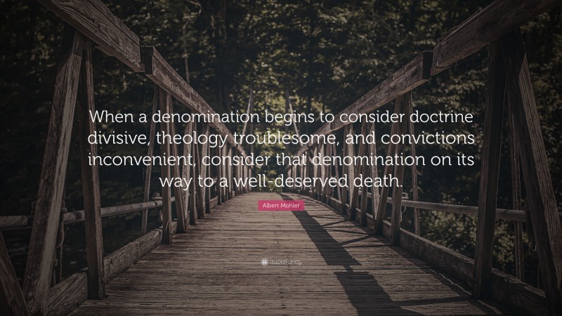 Albert Mohler Quote: “When a denomination begins to consider doctrine divisive, theology troublesome, and convictions inconvenient, consider that denomination on its way to a well-deserved death.”