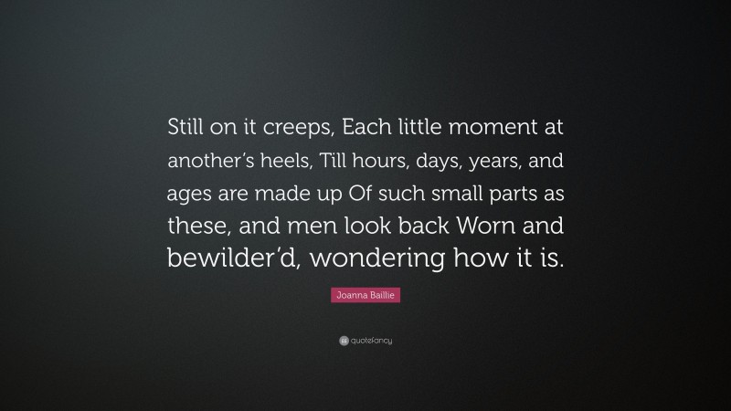 Joanna Baillie Quote: “Still on it creeps, Each little moment at another’s heels, Till hours, days, years, and ages are made up Of such small parts as these, and men look back Worn and bewilder’d, wondering how it is.”