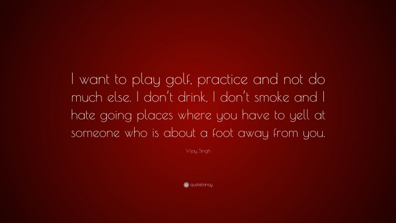 Vijay Singh Quote: “I want to play golf, practice and not do much else. I don’t drink, I don’t smoke and I hate going places where you have to yell at someone who is about a foot away from you.”