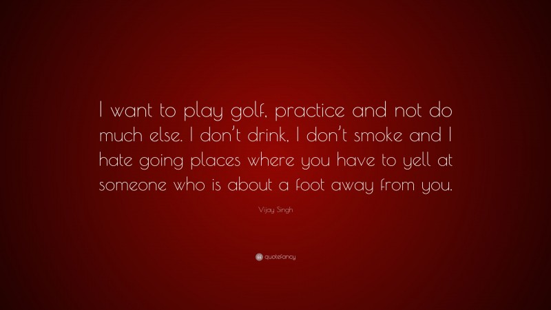 Vijay Singh Quote: “I want to play golf, practice and not do much else. I don’t drink, I don’t smoke and I hate going places where you have to yell at someone who is about a foot away from you.”