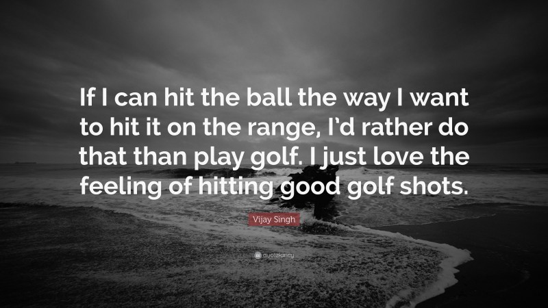 Vijay Singh Quote: “If I can hit the ball the way I want to hit it on the range, I’d rather do that than play golf. I just love the feeling of hitting good golf shots.”