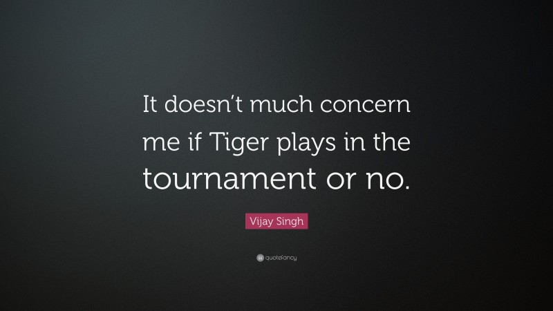 Vijay Singh Quote: “It doesn’t much concern me if Tiger plays in the tournament or no.”
