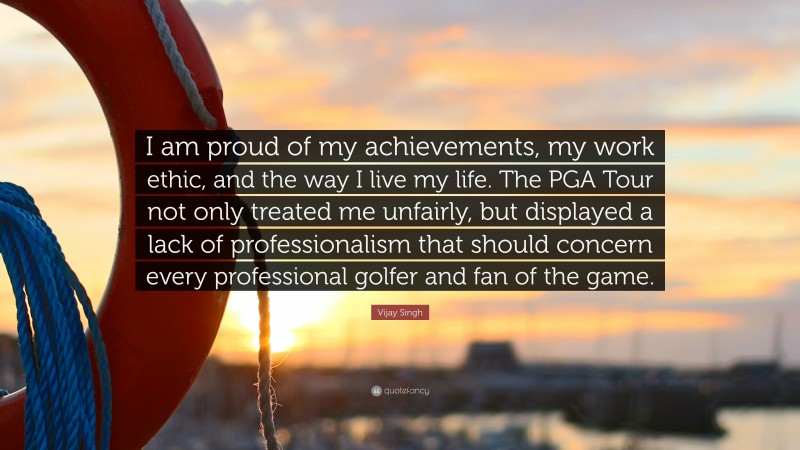 Vijay Singh Quote: “I am proud of my achievements, my work ethic, and the way I live my life. The PGA Tour not only treated me unfairly, but displayed a lack of professionalism that should concern every professional golfer and fan of the game.”