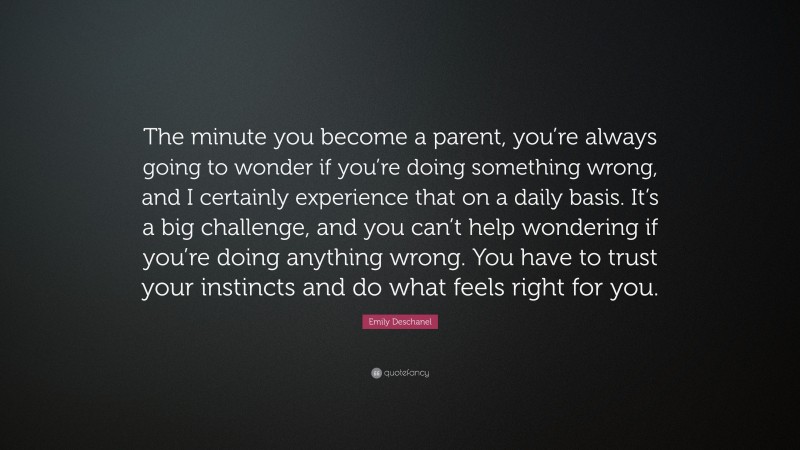 Emily Deschanel Quote: “The minute you become a parent, you’re always going to wonder if you’re doing something wrong, and I certainly experience that on a daily basis. It’s a big challenge, and you can’t help wondering if you’re doing anything wrong. You have to trust your instincts and do what feels right for you.”