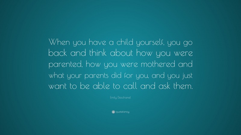 Emily Deschanel Quote: “When you have a child yourself, you go back and think about how you were parented, how you were mothered and what your parents did for you, and you just want to be able to call and ask them.”