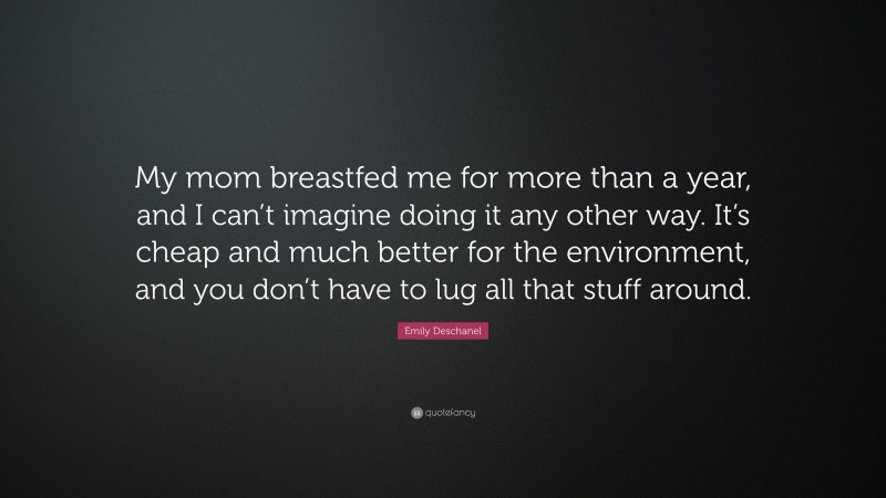 Emily Deschanel Quote: “My mom breastfed me for more than a year, and I can’t imagine doing it any other way. It’s cheap and much better for the environment, and you don’t have to lug all that stuff around.”