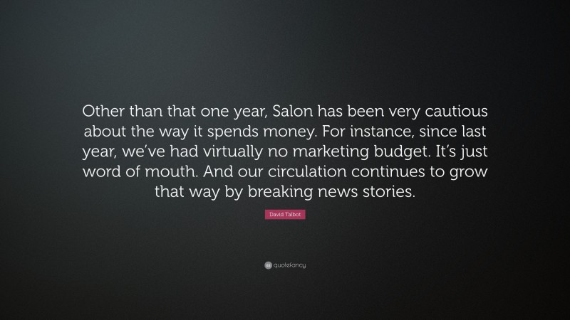 David Talbot Quote: “Other than that one year, Salon has been very cautious about the way it spends money. For instance, since last year, we’ve had virtually no marketing budget. It’s just word of mouth. And our circulation continues to grow that way by breaking news stories.”