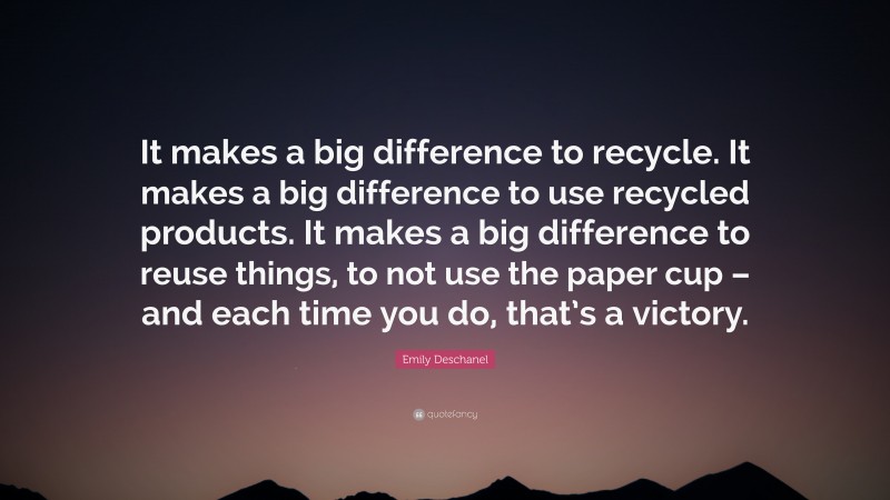 Emily Deschanel Quote: “It makes a big difference to recycle. It makes a big difference to use recycled products. It makes a big difference to reuse things, to not use the paper cup – and each time you do, that’s a victory.”
