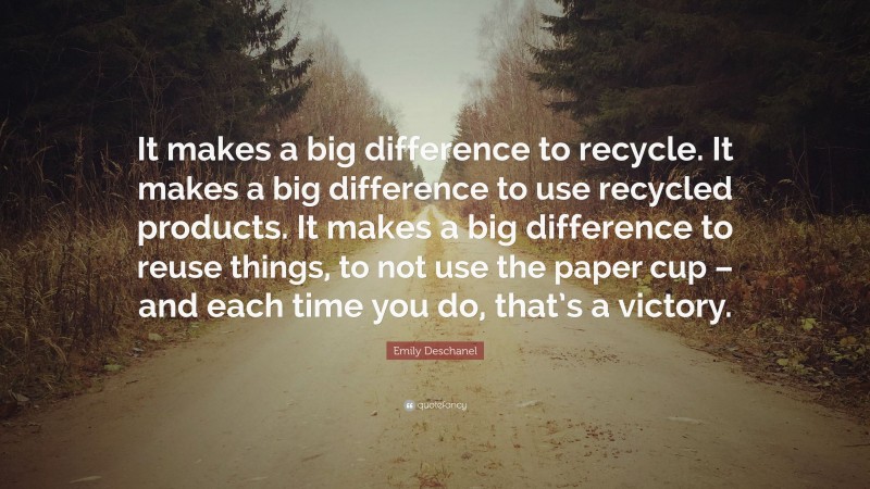 Emily Deschanel Quote: “It makes a big difference to recycle. It makes a big difference to use recycled products. It makes a big difference to reuse things, to not use the paper cup – and each time you do, that’s a victory.”