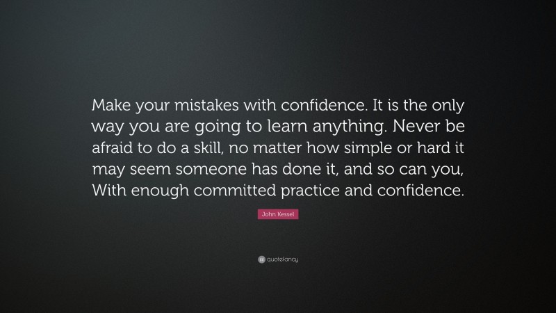 John Kessel Quote: “Make your mistakes with confidence. It is the only way you are going to learn anything. Never be afraid to do a skill, no matter how simple or hard it may seem someone has done it, and so can you, With enough committed practice and confidence.”