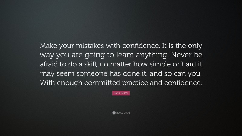 John Kessel Quote: “Make your mistakes with confidence. It is the only way you are going to learn anything. Never be afraid to do a skill, no matter how simple or hard it may seem someone has done it, and so can you, With enough committed practice and confidence.”
