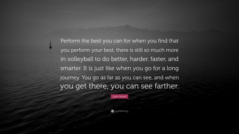 John Kessel Quote: “Perform the best you can for when you find that you perform your best, there is still so much more in volleyball to do better, harder, faster, and smarter. It is just like when you go for a long journey. You go as far as you can see, and when you get there, you can see farther.”