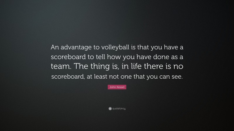 John Kessel Quote: “An advantage to volleyball is that you have a scoreboard to tell how you have done as a team. The thing is, in life there is no scoreboard, at least not one that you can see.”