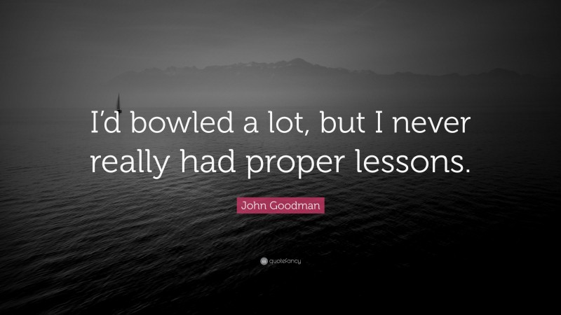 John Goodman Quote: “I’d bowled a lot, but I never really had proper lessons.”