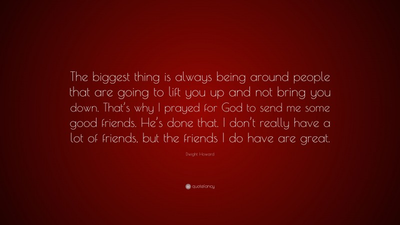 Dwight Howard Quote: “The biggest thing is always being around people that are going to lift you up and not bring you down. That’s why I prayed for God to send me some good friends. He’s done that. I don’t really have a lot of friends, but the friends I do have are great.”