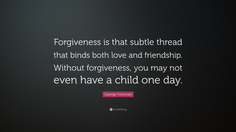 George Foreman Quote: “Forgiveness is that subtle thread that binds both love and friendship. Without forgiveness, you may not even have a child one day.”