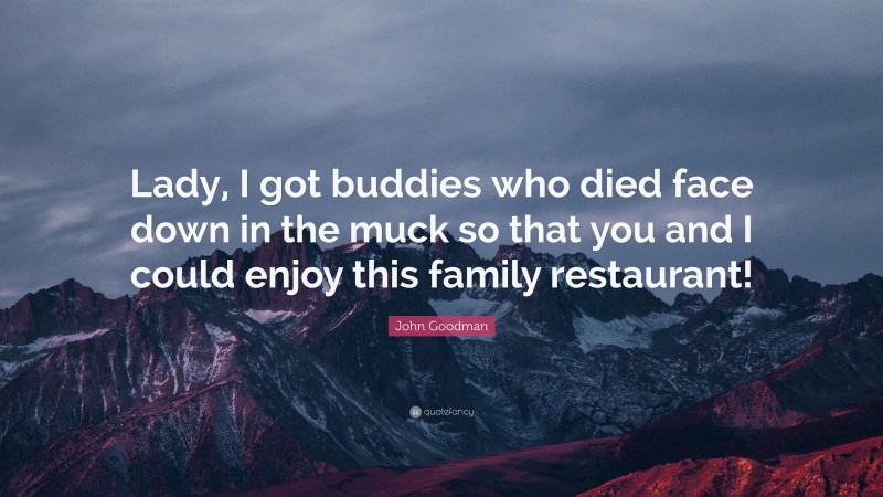 John Goodman Quote: “Lady, I got buddies who died face down in the muck so that you and I could enjoy this family restaurant!”