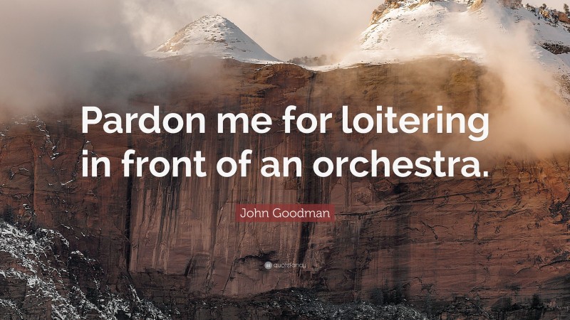 John Goodman Quote: “Pardon me for loitering in front of an orchestra.”