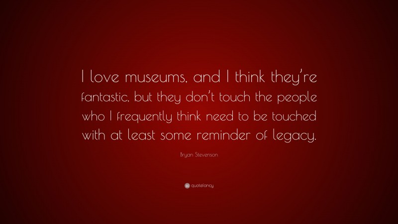 Bryan Stevenson Quote: “I love museums, and I think they’re fantastic, but they don’t touch the people who I frequently think need to be touched with at least some reminder of legacy.”