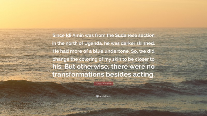 Forest Whitaker Quote: “Since Idi Amin was from the Sudanese section in the north of Uganda, he was darker skinned. He had more of a blue undertone. So, we did change the coloring of my skin to be closer to his. But otherwise, there were no transformations besides acting.”