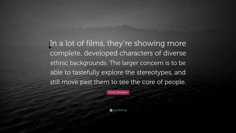 Forest Whitaker Quote: “In a lot of films, they’re showing more complete, developed characters of diverse ethnic backgrounds. The larger concern is to be able to tastefully explore the stereotypes, and still move past them to see the core of people.”
