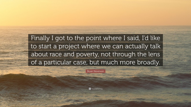 Bryan Stevenson Quote: “Finally I got to the point where I said, I’d like to start a project where we can actually talk about race and poverty, not through the lens of a particular case, but much more broadly.”