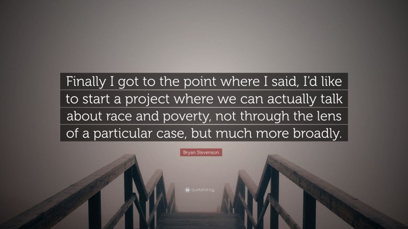 Bryan Stevenson Quote: “Finally I got to the point where I said, I’d like to start a project where we can actually talk about race and poverty, not through the lens of a particular case, but much more broadly.”